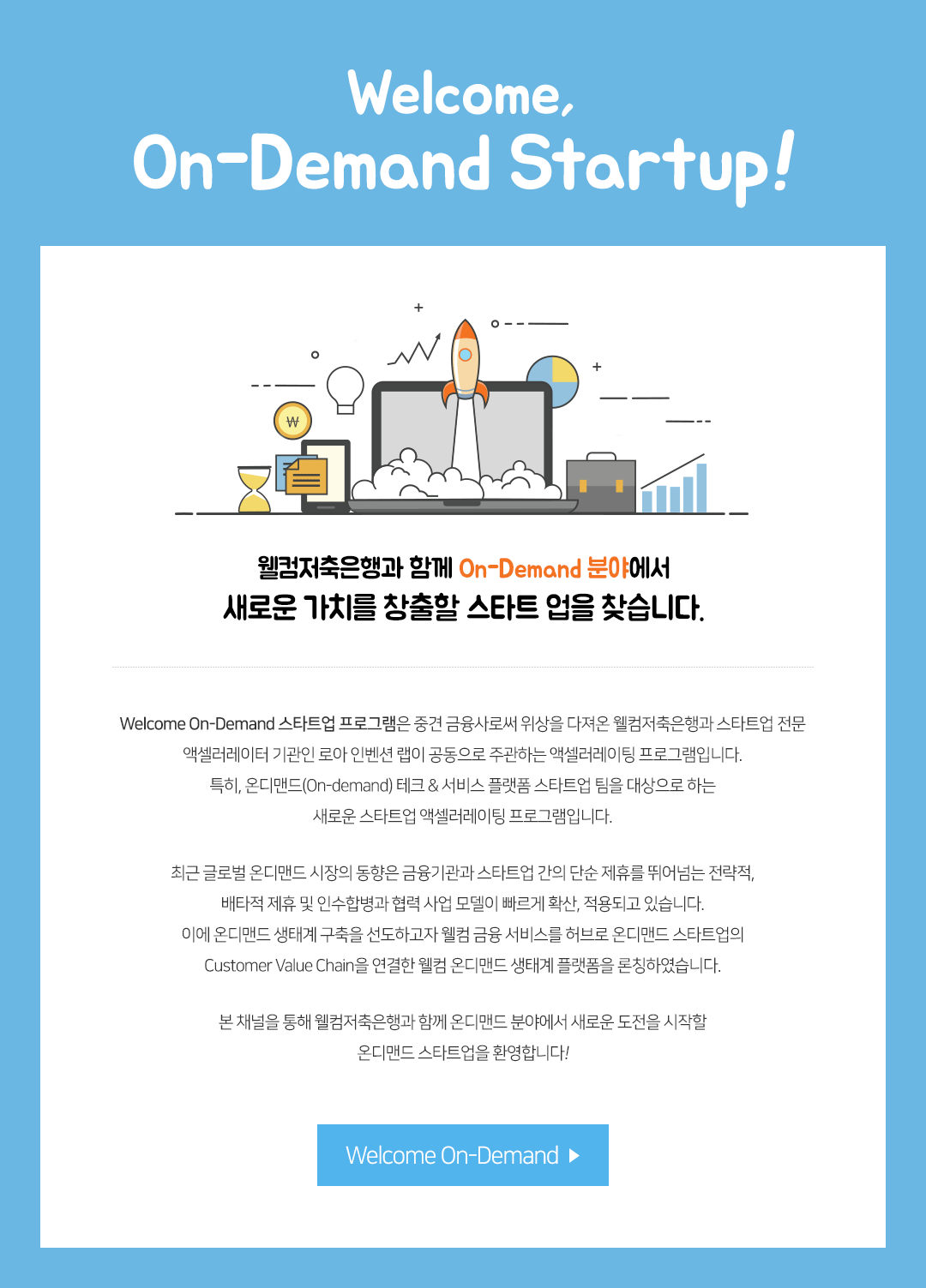 


welcome, On-Demand Startup!

웰컴저축은행과 함께 On-demand 분야에서
새로운 가치를 창출할 스타트 업을 찾습니다.

welcome On-Demand 스타트업 프로그램은 중견 금융사로써 위상을 다져온 웰컴저축은행과 스타트업 전문 액셀러레이터 기관인 로아 인벤션 랩이 공동으로 주관하는 액셀러레이팅 프로그램입니다.
특히, 온디맨드(On-Demand) 테크 & 서비스 플랫폼 스타트업 팀을 대상으로하는
새로운 스타트업 액셀러레이팅 프로그램입니다.

최근 글로벌 온디맨드 시장의 동향은 금융기관과 스타트업 간의 단순 제휴를 뛰어넘는 전략적, 배타적 제휴 및 인수합병과 협력 사업 모델이 빠르게 확산, 적용되고 있습니다.
이에 온디맨드 생태계 구축을 선도하고자 웰컴 금융 서비스를 허브로 온디맨드 스타트업의 Customer Value Chain을 연결할 웰컴 온디맨드 생태계 플랫폼을 론칭하였습니다.
본 태널을 통해 웰컴저축은행과 함께 온디맨드 분야에서 ㅐ로운 도전을 시작할 온디맨드 스타트업을 환영합니다!

Welcome On-Demand


