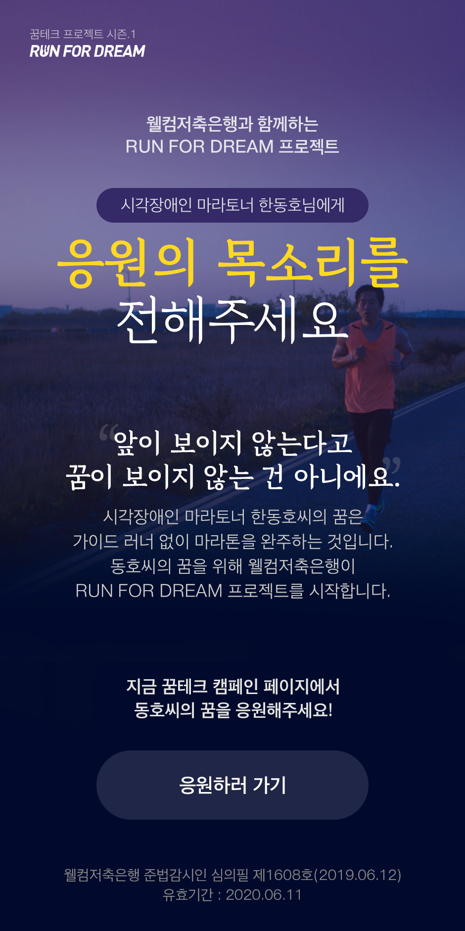 웰컴저축은행과 함께하는 RUN FOR DREAM 프로젝트 시각장애인 마라토너 한동호님에게 응원의 목소리를 전해주세요 앞이 보이지 않는다고 꿈이 보이지 않는 건 아니에요. 시각장애인 마라토너 한동호씨의 꿈은 가이드 러너 없이 마라톤을 완주하는 것입니다. 동호씨의 꿈을 위해 웰컴저축은행이 RUN FOR DREAM 프로젝트를 시작합니다. 지금 꿈테크 캠페인 페이지에서 동호씨의 꿈을 응원해주세요! 응원하러 가기 웰컴저축은행 준법감시인 심의필 제1608호(2019.06.12) 유효기간 : 2020.06.11